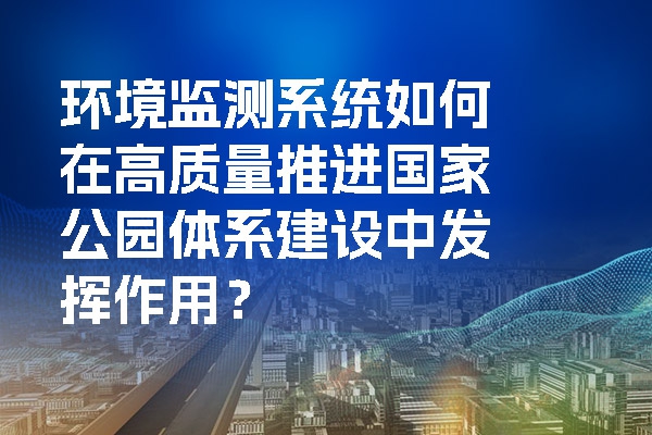 環境監測系統如何在高質量推進國家公園體系建設中發揮作用？